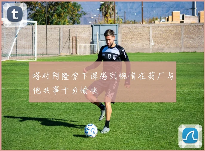塔对阿隆索下课感到惋惜在药厂与他共事十分愉快