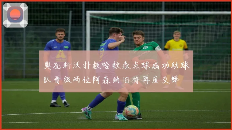 奥孔科沃扑救哈钦森点球成功助球队晋级两位阿森纳旧将再度交锋