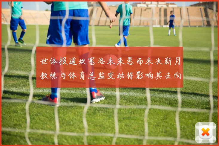 世体报道坎塞洛未来悬而未决新月教练与体育总监变动将影响其去向