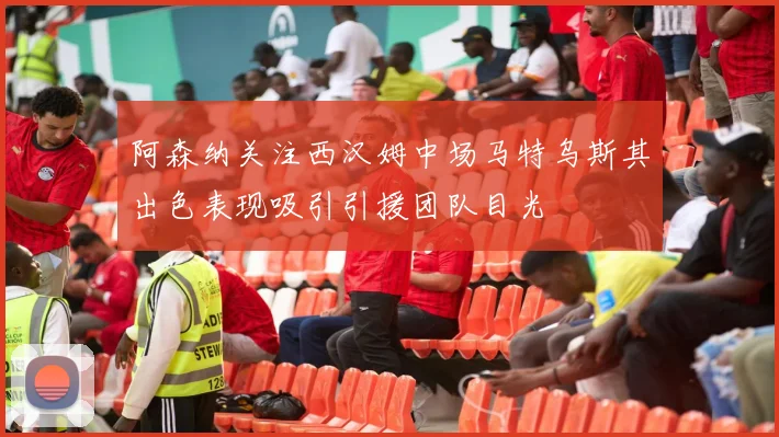 阿森纳关注西汉姆中场马特乌斯其出色表现吸引引援团队目光