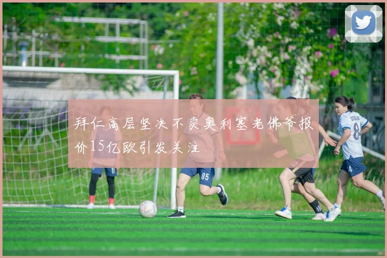 拜仁高层坚决不卖奥利塞老佛爷报价15亿欧引发关注