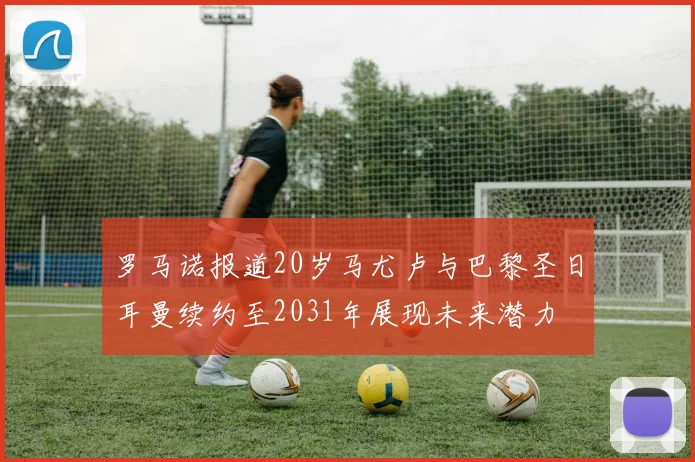 罗马诺报道20岁马尤卢与巴黎圣日耳曼续约至2031年展现未来潜力