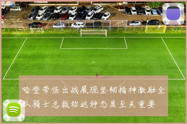 哈登带伤出战展现坚韧精神激励全队骑士总裁称这种态度至关重要