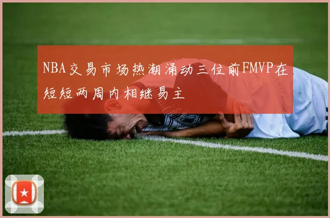 NBA交易市场热潮涌动三位前FMVP在短短两周内相继易主