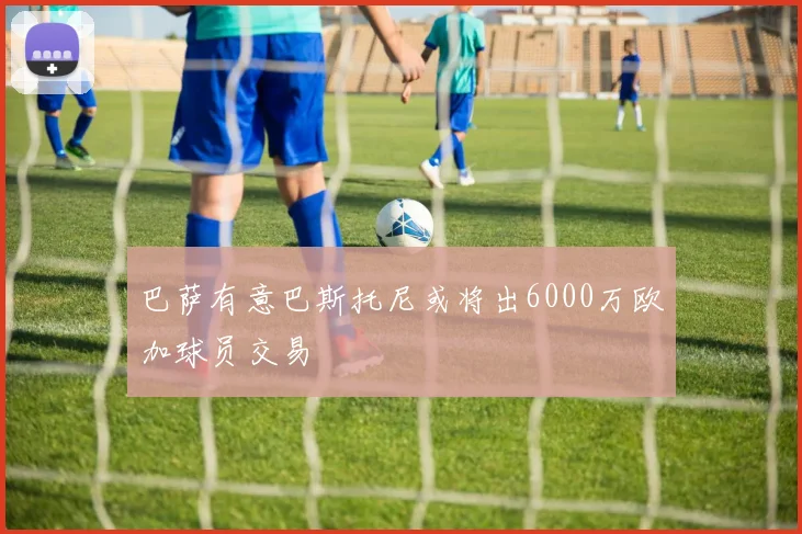 巴萨有意巴斯托尼或将出6000万欧加球员交易