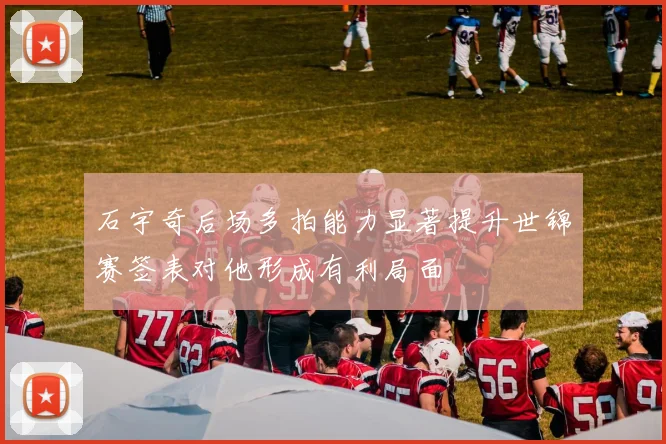 石宇奇后场多拍能力显著提升世锦赛签表对他形成有利局面