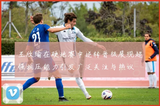 王欣瑜在硬地赛中逆转晋级展现超强抗压能力引发广泛关注与热议