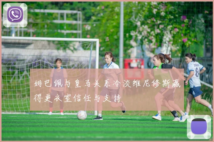姆巴佩与皇马关系冷淡维尼修斯赢得更衣室信任与支持
