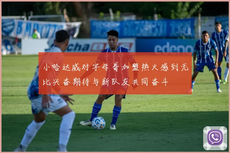 小哈达威对字母哥加盟热火感到无比兴奋期待与新队友共同奋斗