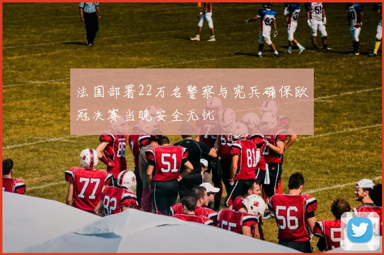 法国部署22万名警察与宪兵确保欧冠决赛当晚安全无忧