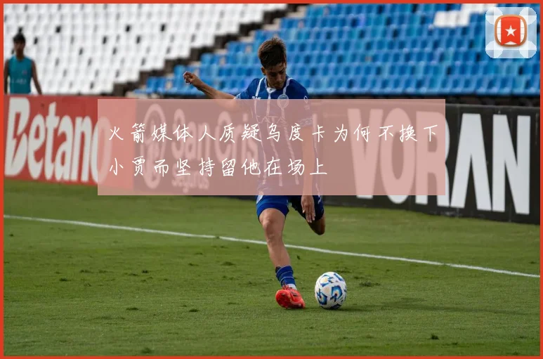 火箭媒体人质疑乌度卡为何不换下小贾而坚持留他在场上