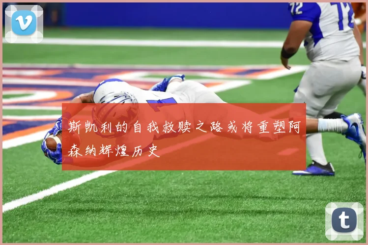 斯凯利的自我救赎之路或将重塑阿森纳辉煌历史