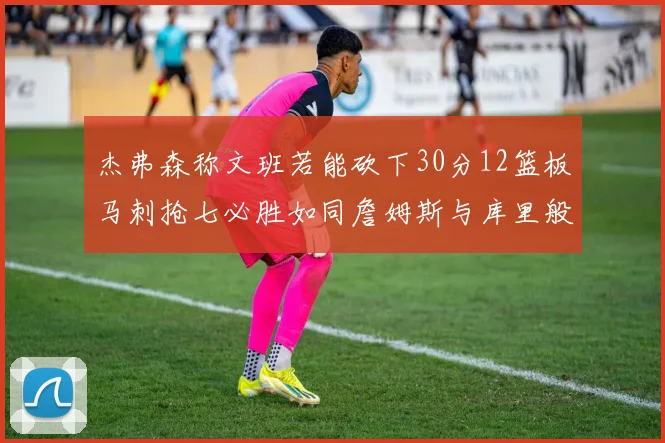 杰弗森称文班若能砍下30分12篮板马刺抢七必胜如同詹姆斯与库里般出色