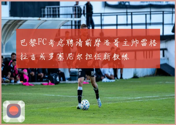 巴黎FC考虑聘请前摩洛哥主帅雷格拉吉或罗塞尼尔担任新教练