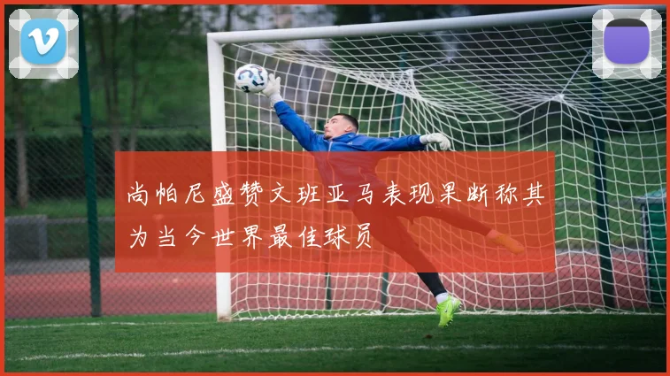 尚帕尼盛赞文班亚马表现果断称其为当今世界最佳球员
