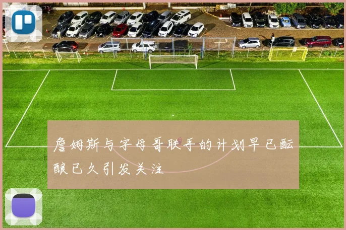 詹姆斯与字母哥联手的计划早已酝酿已久引发关注