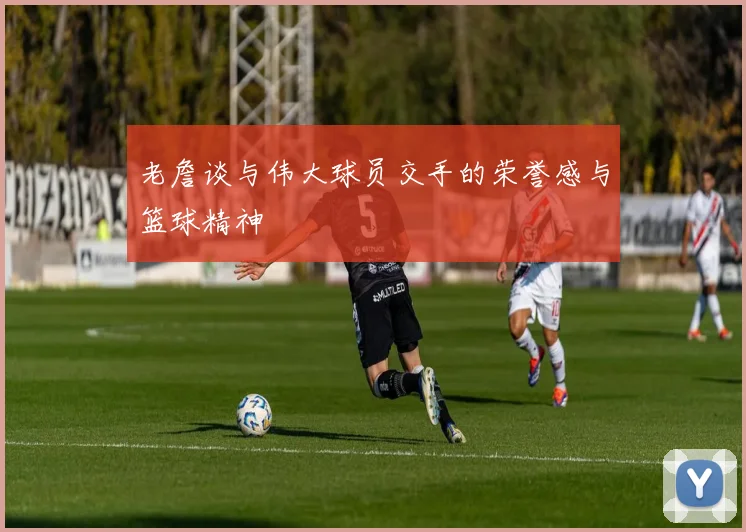 老詹谈与伟大球员交手的荣誉感与篮球精神