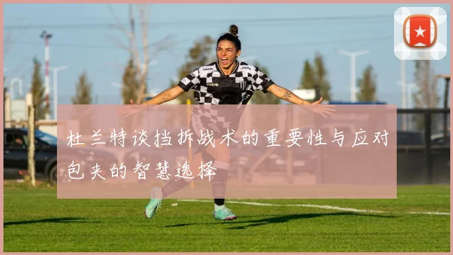 杜兰特谈挡拆战术的重要性与应对包夹的智慧选择
