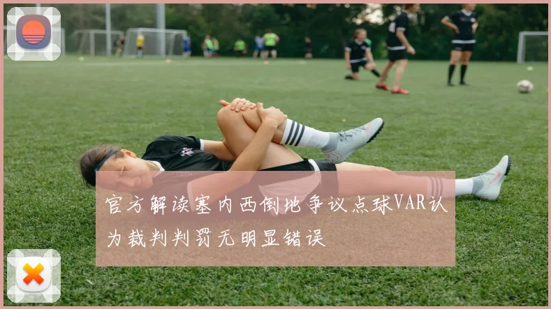 官方解读塞内西倒地争议点球VAR认为裁判判罚无明显错误