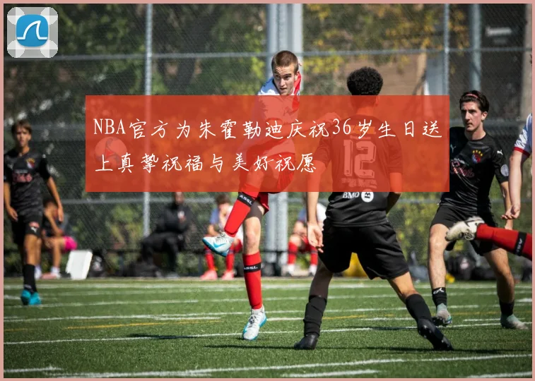 NBA官方为朱霍勒迪庆祝36岁生日送上真挚祝福与美好祝愿