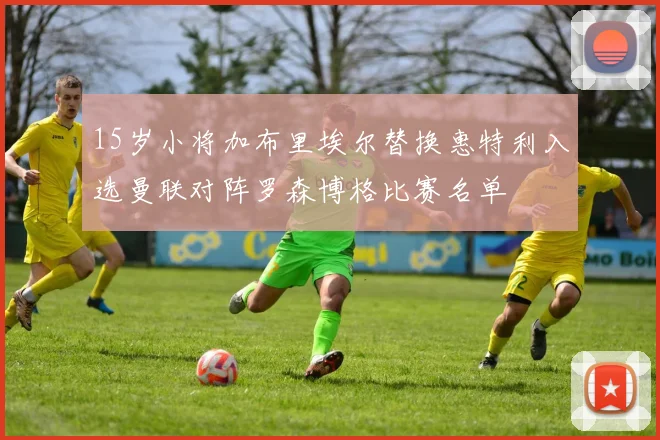 15岁小将加布里埃尔替换惠特利入选曼联对阵罗森博格比赛名单