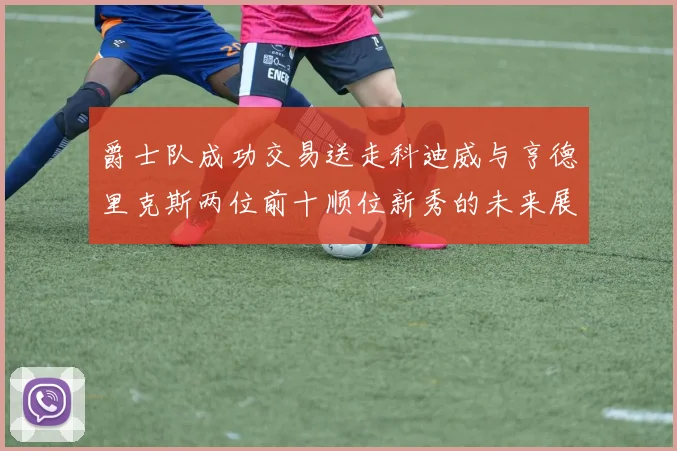 爵士队成功交易送走科迪威与亨德里克斯两位前十顺位新秀的未来展望