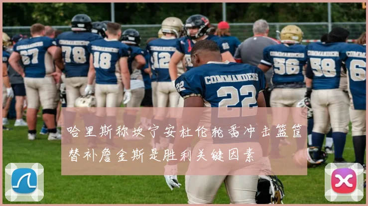 哈里斯称坎宁安杜伦轮番冲击篮筐替补詹金斯是胜利关键因素