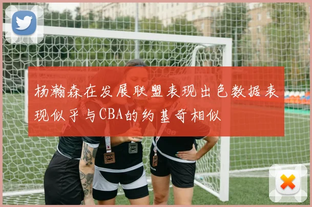 杨瀚森在发展联盟表现出色数据表现似乎与CBA的约基奇相似