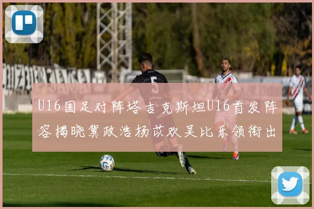 U16国足对阵塔吉克斯坦U16首发阵容揭晓冀政浩杨苡欢吴比乐领衔出战