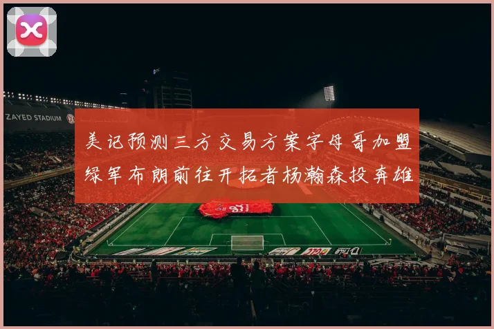 美记预测三方交易方案字母哥加盟绿军布朗前往开拓者杨瀚森投奔雄鹿