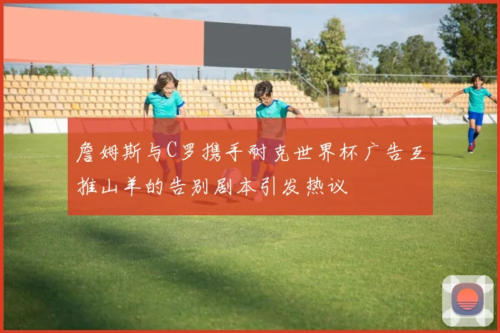 詹姆斯与C罗携手耐克世界杯广告互推山羊的告别剧本引发热议