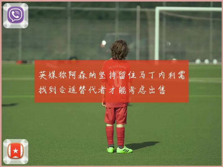 英媒称阿森纳坚持留住马丁内利需找到合适替代者才能考虑出售